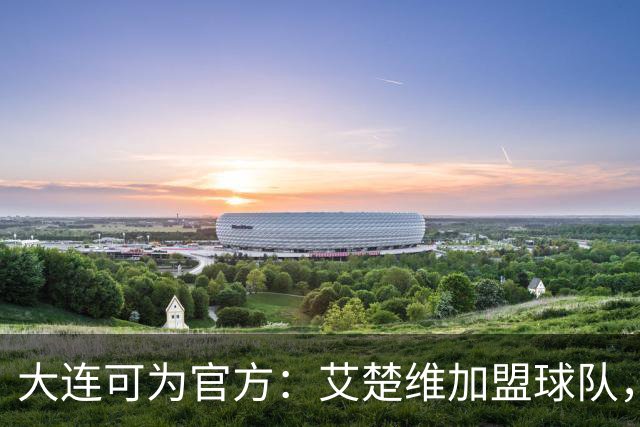 大连可为官方：艾楚维加盟球队，今年首次入选U19国足集训名单