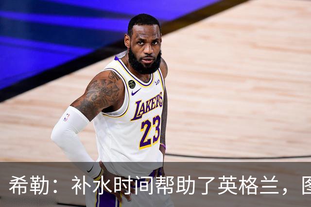 希勒：补水时间帮助了英格兰，图赫尔得以把战术想法传递给球员们