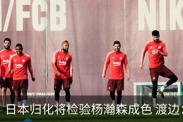 日本归化将检验杨瀚森成色 渡边：有实力击败中国男篮