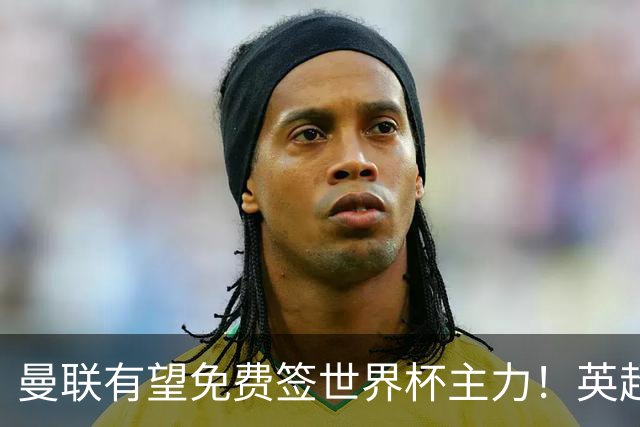 曼联有望免费签世界杯主力！英超升班马欲打包签两人，首战或倒戈