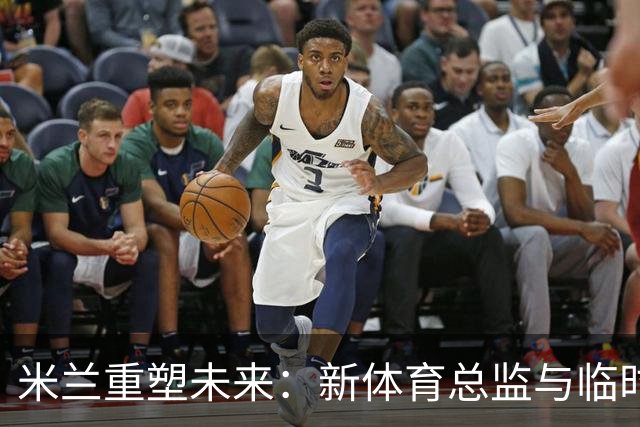 米兰重塑未来：新体育总监与临时CEO的选拔引发热议！