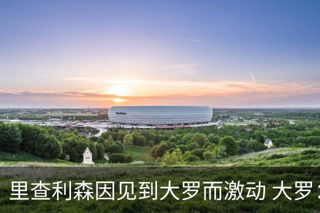 里查利森因见到大罗而激动 大罗：把冠军带回来