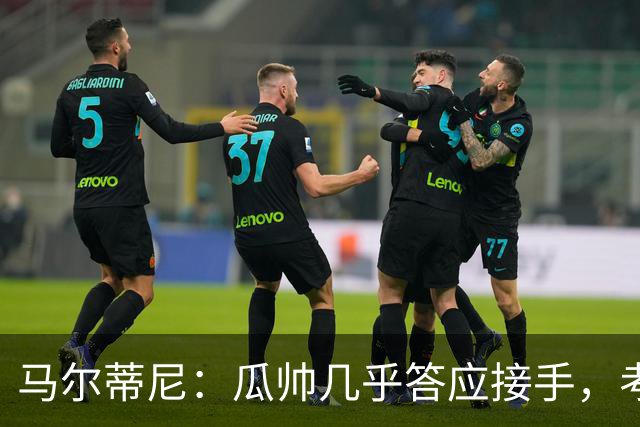 马尔蒂尼：瓜帅几乎答应接手，考虑过德罗西、格罗索