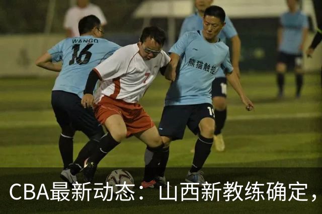 CBA最新动态：山西新教练确定，胡明轩膝伤未愈，刘晓宇重返北控担任助教